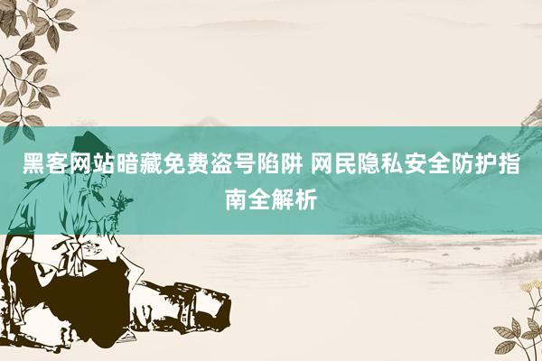 黑客网站暗藏免费盗号陷阱 网民隐私安全防护指南全解析