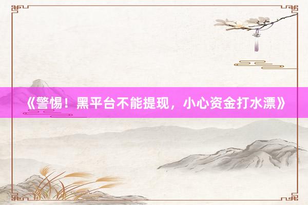 《警惕！黑平台不能提现，小心资金打水漂》