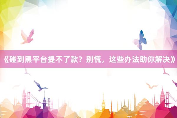 《碰到黑平台提不了款？别慌，这些办法助你解决》